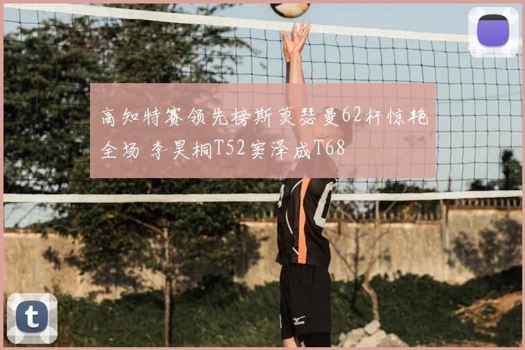 高知特赛领先榜斯莫瑟曼62杆惊艳全场 李昊桐T52窦泽成T68