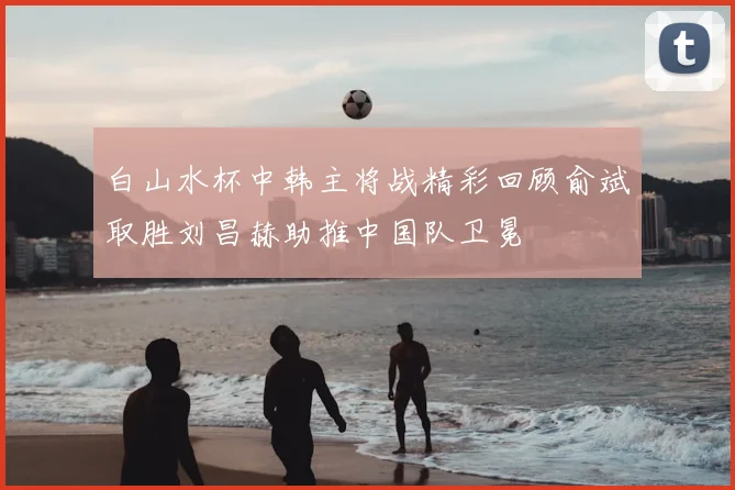 白山水杯中韩主将战精彩回顾俞斌取胜刘昌赫助推中国队卫冕