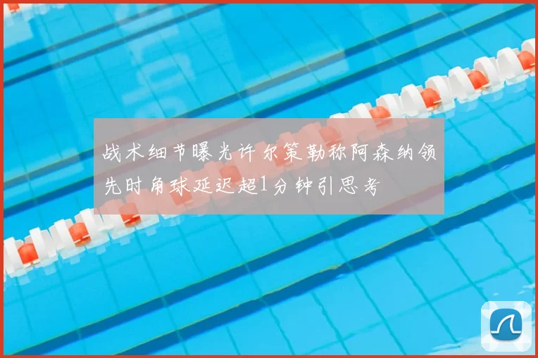 战术细节曝光许尔策勒称阿森纳领先时角球延迟超1分钟引思考