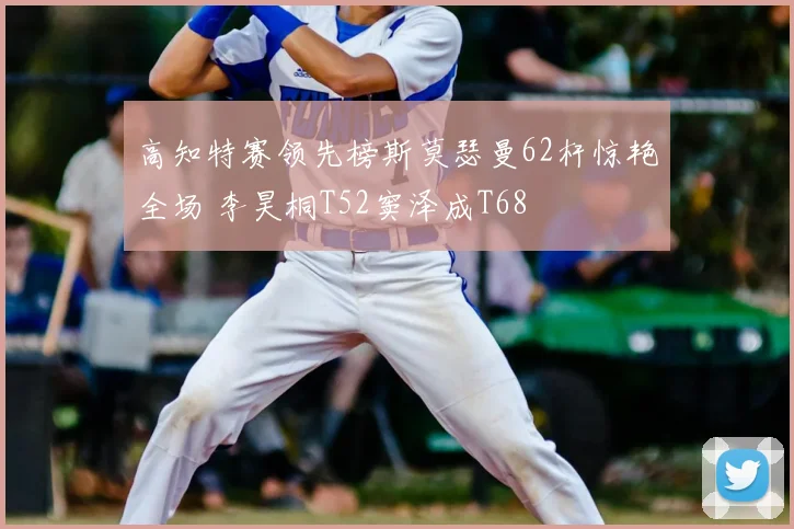 高知特赛领先榜斯莫瑟曼62杆惊艳全场 李昊桐T52窦泽成T68