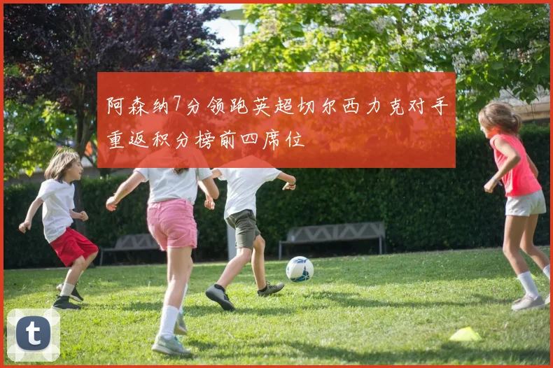 阿森纳7分领跑英超切尔西力克对手重返积分榜前四席位