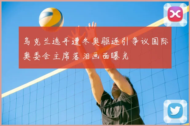 乌克兰选手遭冬奥驱逐引争议国际奥委会主席落泪画面曝光