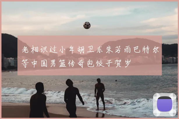 老相识过小年胡卫东朱芳雨巴特尔等中国男篮传奇包饺子贺岁