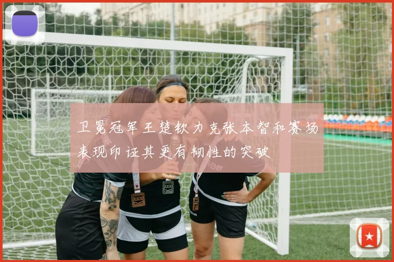 卫冕冠军王楚钦力克张本智和赛场表现印证其更有韧性的突破