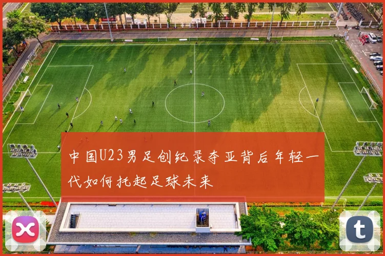 中国U23男足创纪录夺亚背后年轻一代如何托起足球未来