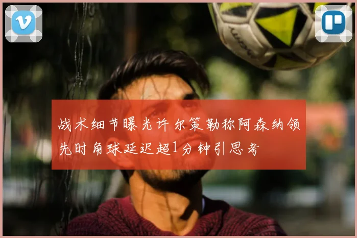 战术细节曝光许尔策勒称阿森纳领先时角球延迟超1分钟引思考