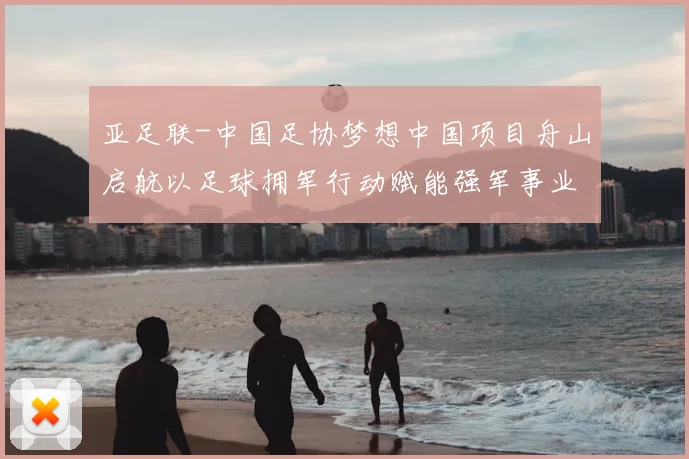 亚足联-中国足协梦想中国项目舟山启航以足球拥军行动赋能强军事业