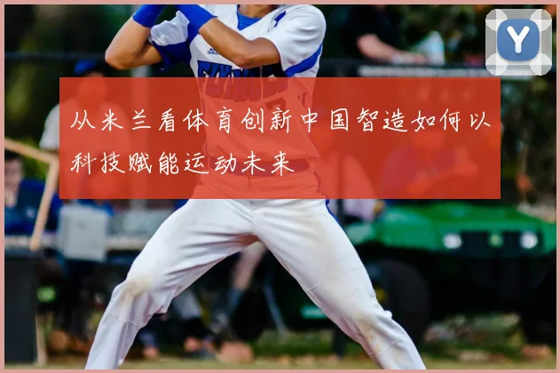 从米兰看体育创新中国智造如何以科技赋能运动未来